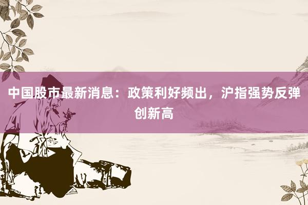 中国股市最新消息：政策利好频出，沪指强势反弹创新高