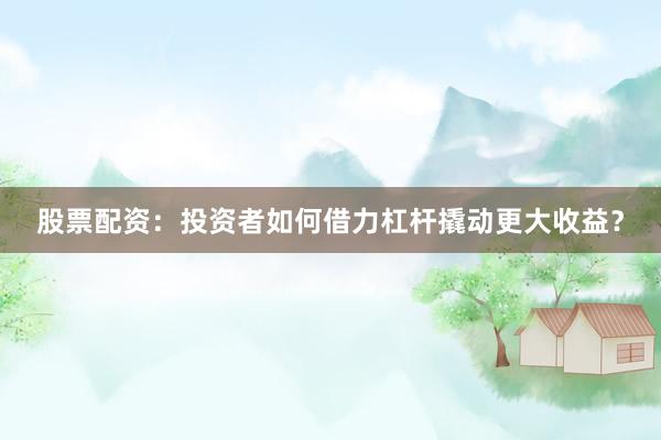 股票配资：投资者如何借力杠杆撬动更大收益？