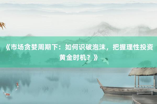 《市场贪婪周期下：如何识破泡沫，把握理性投资黄金时机？》