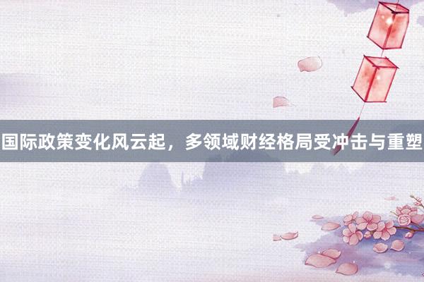 国际政策变化风云起，多领域财经格局受冲击与重塑