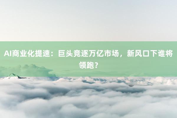 AI商业化提速：巨头竞逐万亿市场，新风口下谁将领跑？