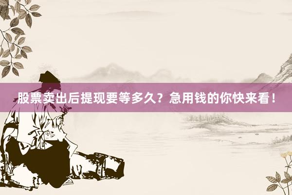 股票卖出后提现要等多久？急用钱的你快来看！