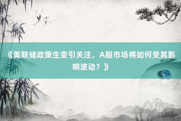 《美联储政策生变引关注，A股市场将如何受其影响波动？》