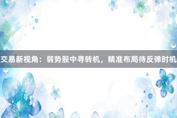 交易新视角：弱势股中寻转机，精准布局待反弹时机