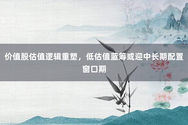 价值股估值逻辑重塑，低估值蓝筹或迎中长期配置窗口期