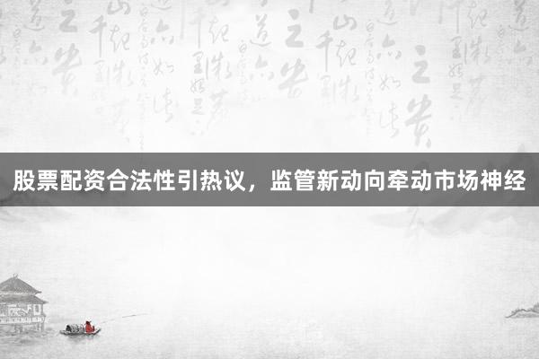股票配资合法性引热议，监管新动向牵动市场神经