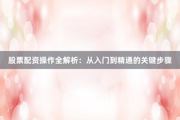 股票配资操作全解析：从入门到精通的关键步骤