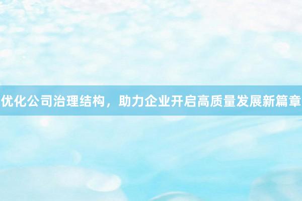 优化公司治理结构，助力企业开启高质量发展新篇章