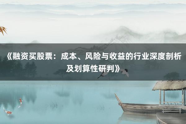 《融资买股票：成本、风险与收益的行业深度剖析及划算性研判》