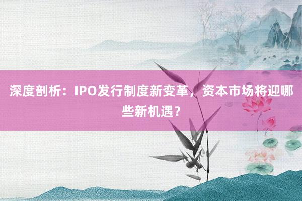 深度剖析：IPO发行制度新变革，资本市场将迎哪些新机遇？