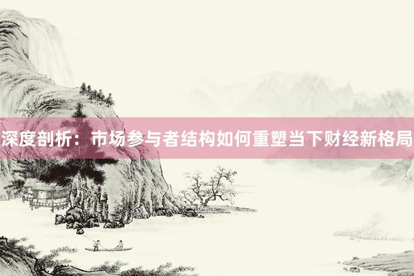 深度剖析：市场参与者结构如何重塑当下财经新格局