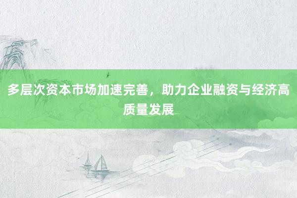 多层次资本市场加速完善，助力企业融资与经济高质量发展