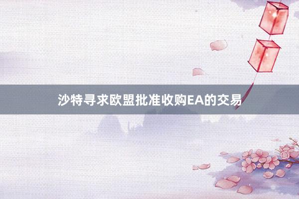 沙特寻求欧盟批准收购EA的交易