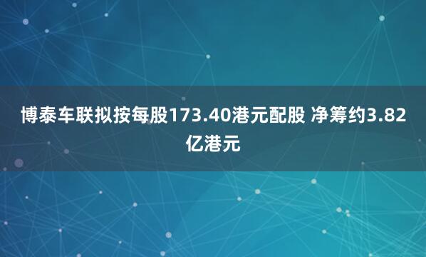 博泰车联拟按每股173.40港元配股 净筹约3.82亿港元