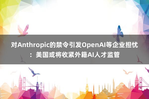 对Anthropic的禁令引发OpenAI等企业担忧：美国或将收紧外籍AI人才监管