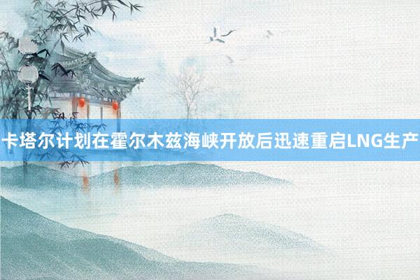 卡塔尔计划在霍尔木兹海峡开放后迅速重启LNG生产