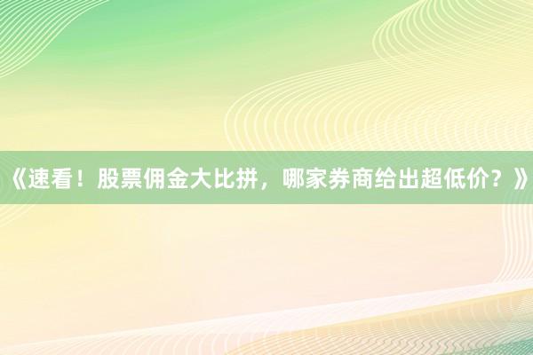 《速看！股票佣金大比拼，哪家券商给出超低价？》