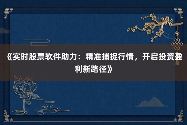 《实时股票软件助力：精准捕捉行情，开启投资盈利新路径》