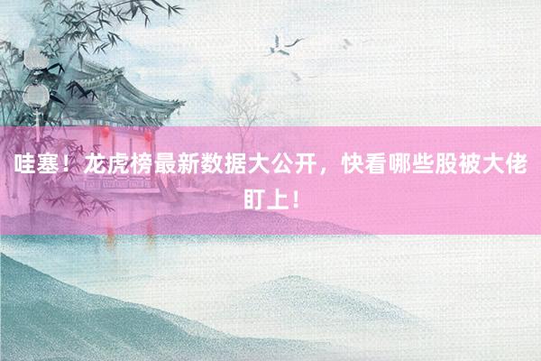 哇塞！龙虎榜最新数据大公开，快看哪些股被大佬盯上！