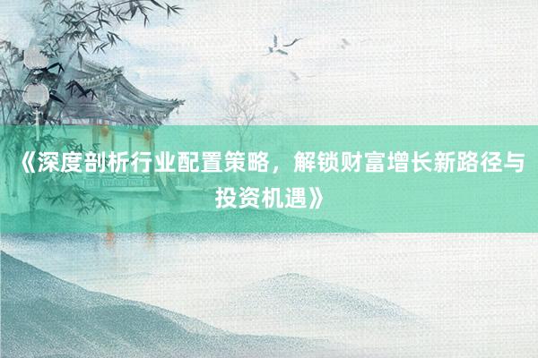 《深度剖析行业配置策略，解锁财富增长新路径与投资机遇》