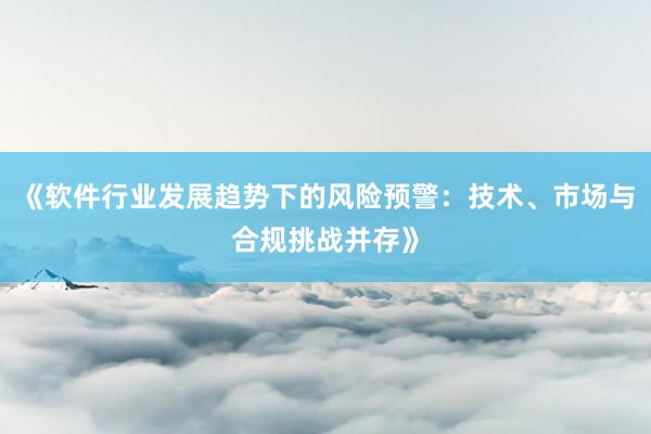《软件行业发展趋势下的风险预警：技术、市场与合规挑战并存》