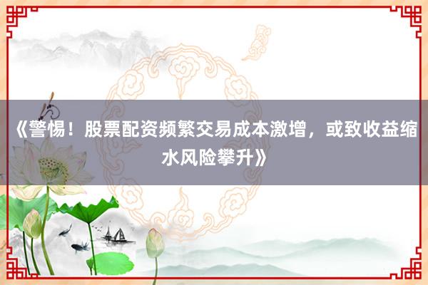 《警惕！股票配资频繁交易成本激增，或致收益缩水风险攀升》