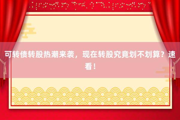 可转债转股热潮来袭，现在转股究竟划不划算？速看！