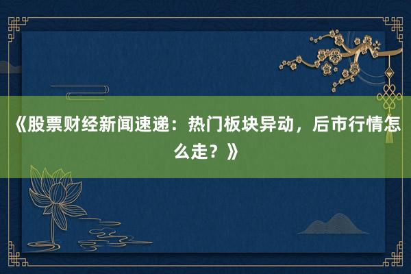《股票财经新闻速递：热门板块异动，后市行情怎么走？》