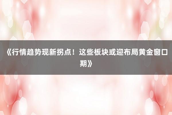 《行情趋势现新拐点！这些板块或迎布局黄金窗口期》