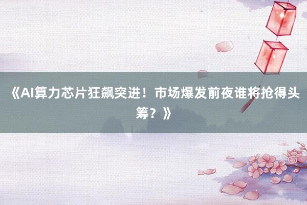 《AI算力芯片狂飙突进！市场爆发前夜谁将抢得头筹？》