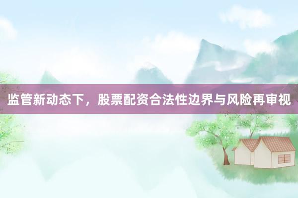 监管新动态下，股票配资合法性边界与风险再审视
