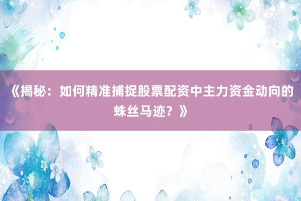《揭秘：如何精准捕捉股票配资中主力资金动向的蛛丝马迹？》