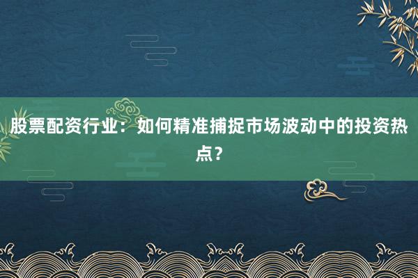 股票配资行业：如何精准捕捉市场波动中的投资热点？