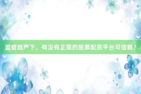 监管趋严下，有没有正规的股票配资平台可信赖？