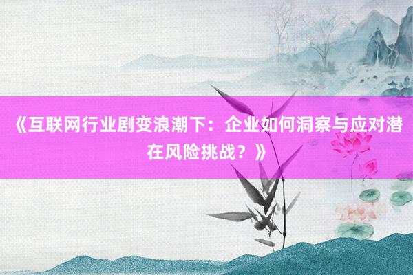 《互联网行业剧变浪潮下：企业如何洞察与应对潜在风险挑战？》