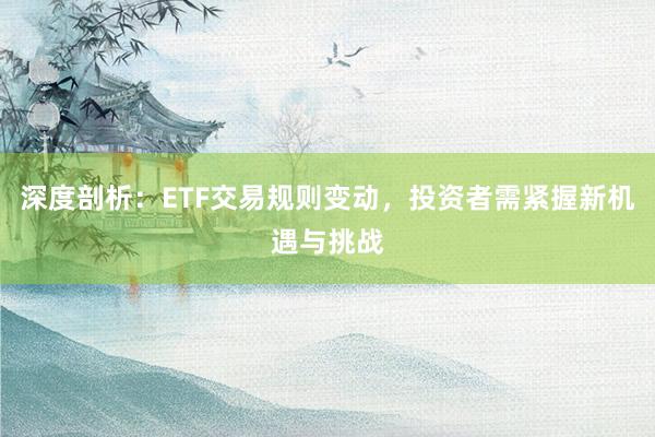 深度剖析：ETF交易规则变动，投资者需紧握新机遇与挑战