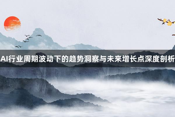 AI行业周期波动下的趋势洞察与未来增长点深度剖析
