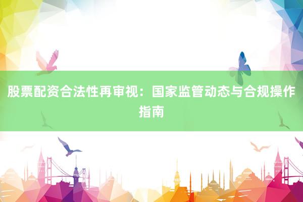 股票配资合法性再审视：国家监管动态与合规操作指南