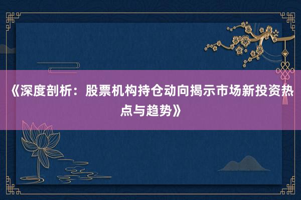 《深度剖析：股票机构持仓动向揭示市场新投资热点与趋势》