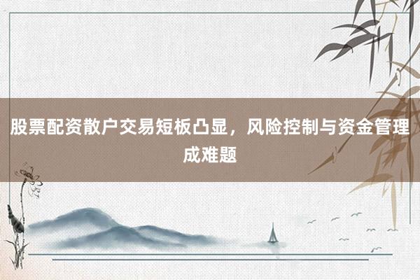 股票配资散户交易短板凸显，风险控制与资金管理成难题