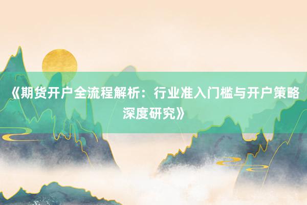 《期货开户全流程解析：行业准入门槛与开户策略深度研究》
