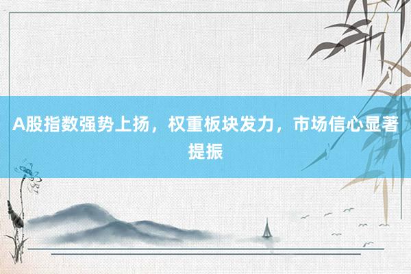 A股指数强势上扬，权重板块发力，市场信心显著提振