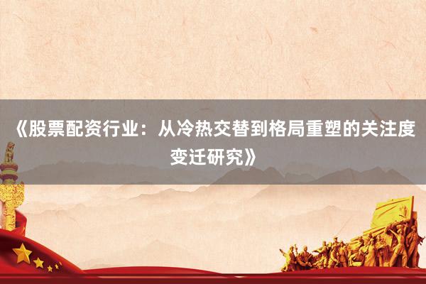 《股票配资行业：从冷热交替到格局重塑的关注度变迁研究》