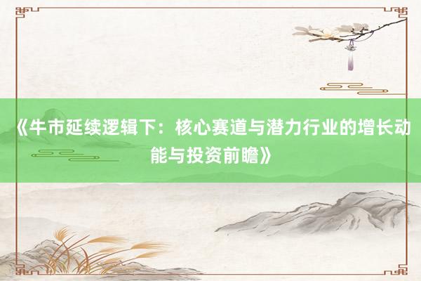 《牛市延续逻辑下：核心赛道与潜力行业的增长动能与投资前瞻》