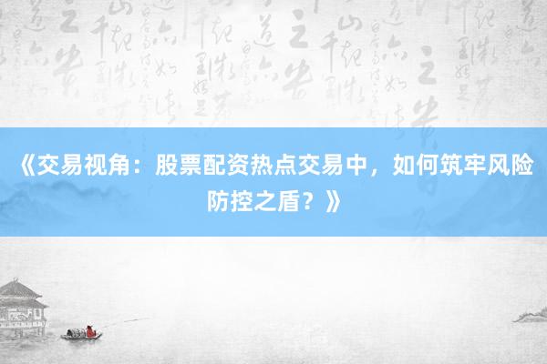 《交易视角：股票配资热点交易中，如何筑牢风险防控之盾？》