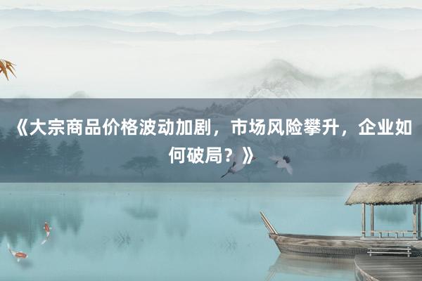 《大宗商品价格波动加剧，市场风险攀升，企业如何破局？》