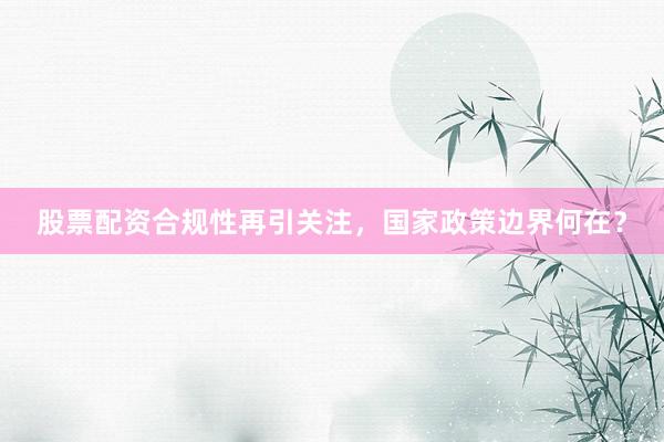 股票配资合规性再引关注，国家政策边界何在？