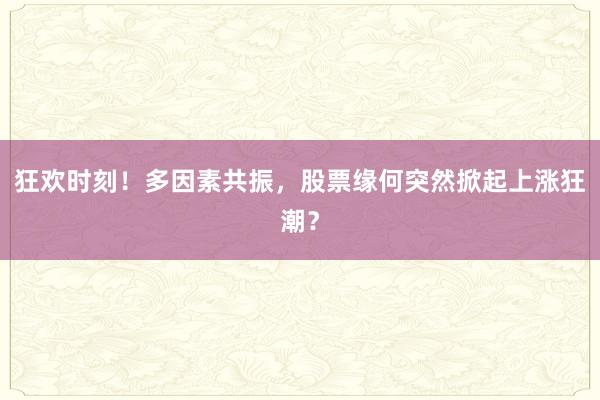 狂欢时刻！多因素共振，股票缘何突然掀起上涨狂潮？