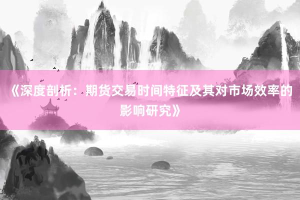 《深度剖析：期货交易时间特征及其对市场效率的影响研究》