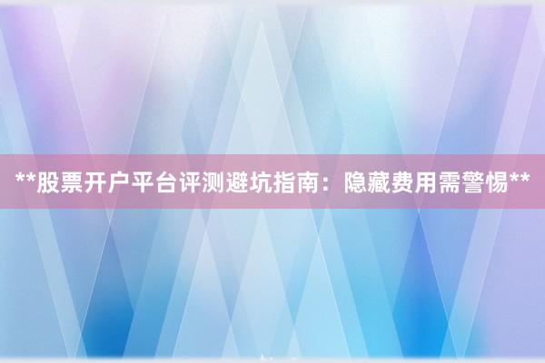 **股票开户平台评测避坑指南：隐藏费用需警惕**
